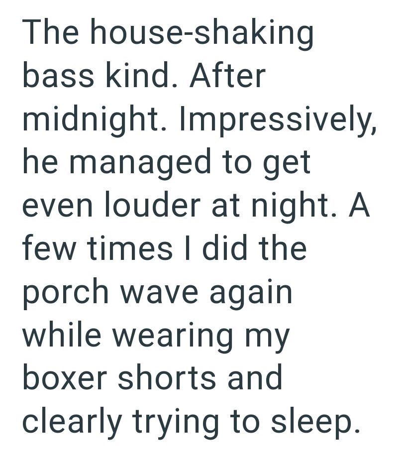 The house-shaking bass kind. After midnight. Impressively, he managed to get even louder at night. A few times I did the porch wave again while wearing my boxer shorts and clearly trying to sleep.