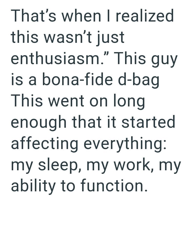 That's when I realized this wasn't just enthusiasm." This guy is a bona-fide d-bag This went on long enough that it started affecting everything: my sleep, my work, my ability to function.