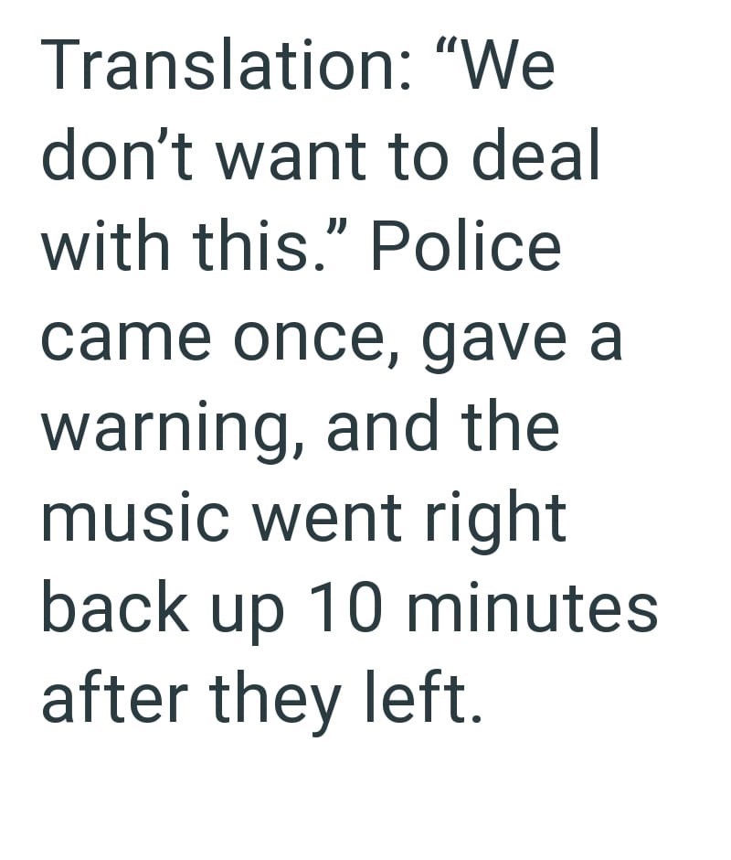 Translation: "We don't want to deal with this." Police came once, gave a warning, and the music went right back up 10 minutes after they left.