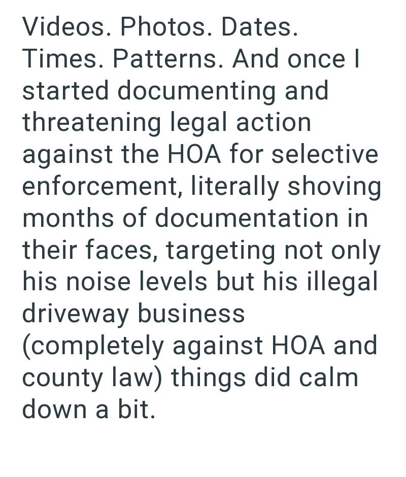 Videos. Photos. Dates. Times. Patterns. And once I started documenting and threatening legal action against the HOA for selective enforcement, literally shoving months of documentation in their faces, targeting not only his noise levels but his illegal driveway business (completely against HOA and county law) things did calm down a bit.