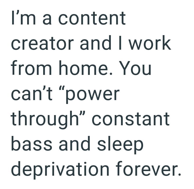 I'm a content creator and I work from home. You can't "power through" constant bass and sleep deprivation forever.