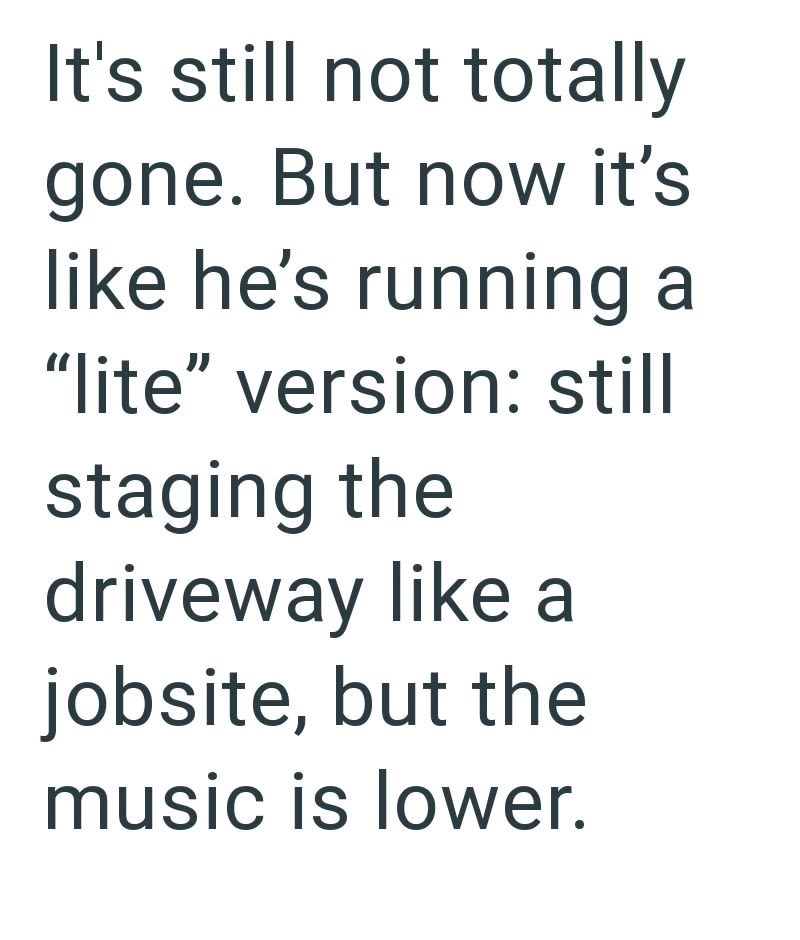 It's still not totally gone. But now it's like he's running a "lite" version: still staging the driveway like a jobsite, but the music is lower.