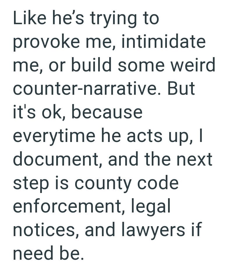 Like he's trying to provoke me, intimidate me, or build some weird counter-narrative. But it's ok, because everytime he acts up, I document, and the next step is county code enforcement, legal notices, and lawyers if need be.