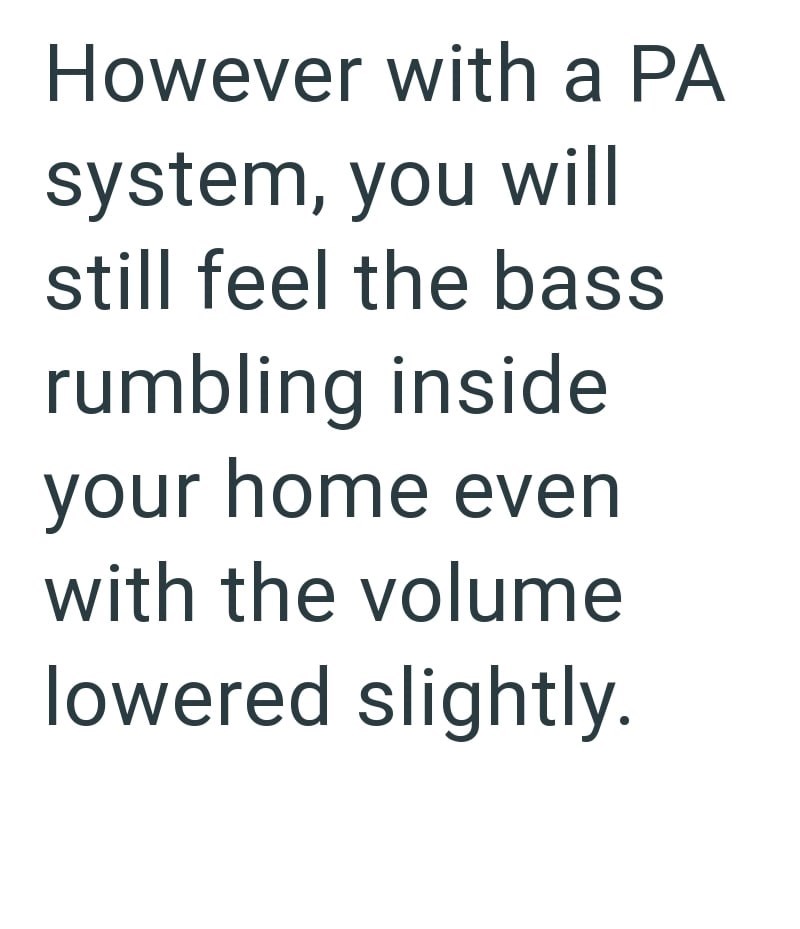However with a PA system, you will still feel the bass rumbling inside your home even with the volume lowered slightly.