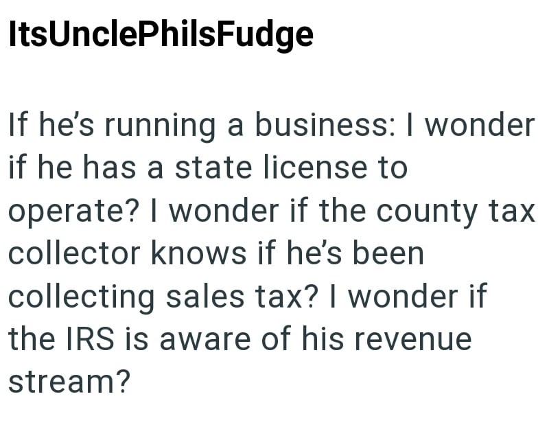 ItsUnclePhilsFudge If he's running a business: I wonder if he has a state license to operate? I wonder if the county tax collector knows if he's been collecting sales tax? I wonder if the IRS is aware of his revenue stream?