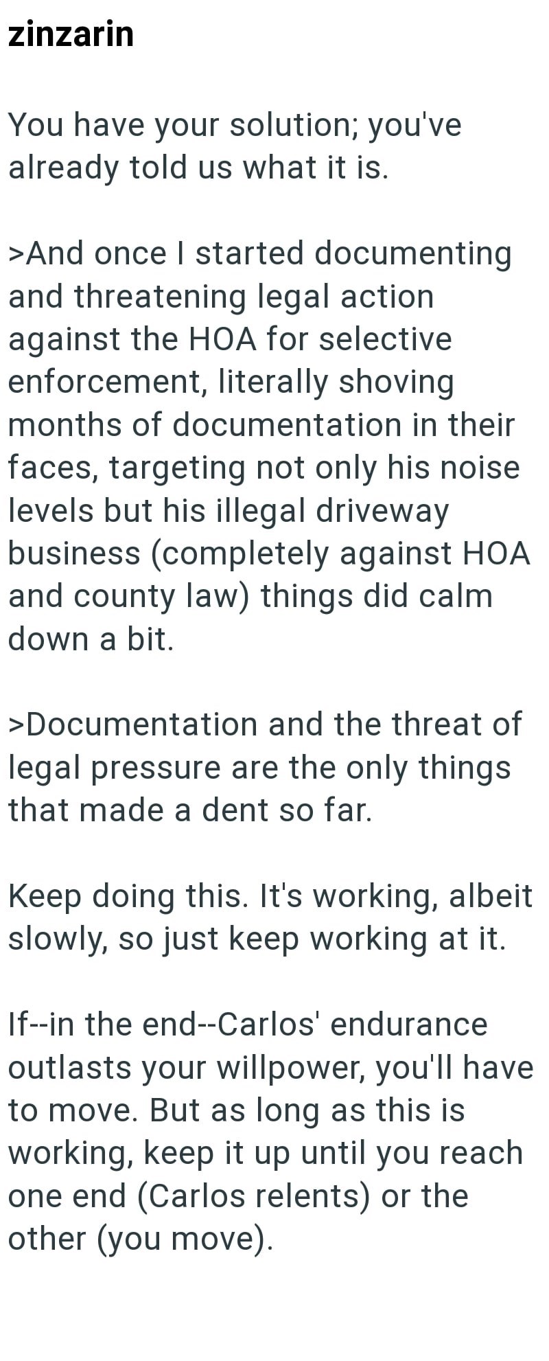 zinzarin You have your solution; you've already told us what it is. >And once I started documenting and threatening legal action. against the HOA for selective enforcement, literally shoving months of documentation in their faces, targeting not only his noise levels but his illegal driveway business (completely against HOA and county law) things did calm down a bit. >Documentation and the threat of legal pressure are the only things that made a dent so far. Keep doing this. It's working, albeit