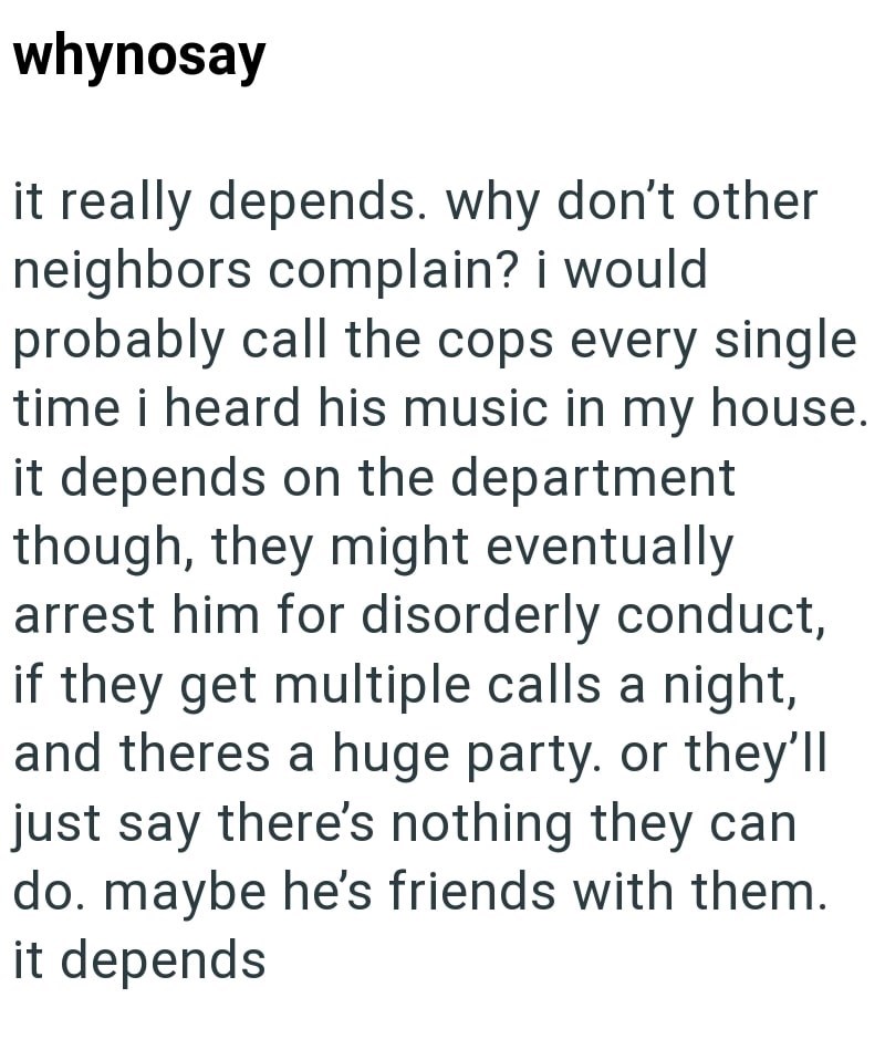 whynosay it really depends. why don't other neighbors complain? i would probably call the cops every single time i heard his music in my house. it depends on the department though, they might eventually arrest him for disorderly conduct, if they get multiple calls a night, and theres a huge party. or they'll just say there's nothing they can do. maybe he's friends with them. it depends