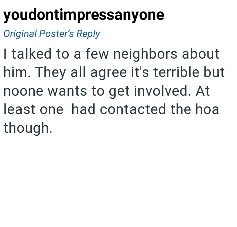 youdontimpressanyone Original Poster's Reply I talked to a few neighbors about him. They all agree it's terrible but noone wants to get involved. At least one had contacted the hoa though.