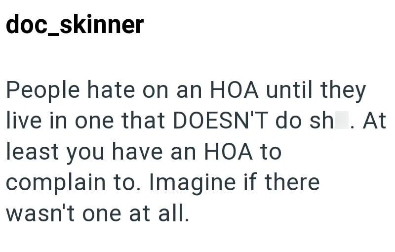 doc_skinner People hate on an HOA until they live in one that DOESN'T do sh. At least you have an HOA to complain to. Imagine if there wasn't one at all.