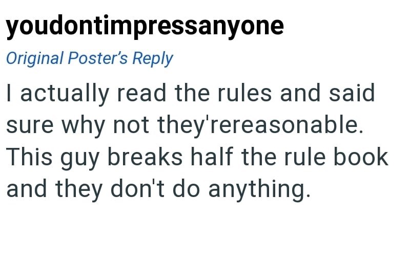 youdontimpressanyone Original Poster's Reply I actually read the rules and said sure why not they'rereasonable. This guy breaks half the rule book and they don't do anything.
