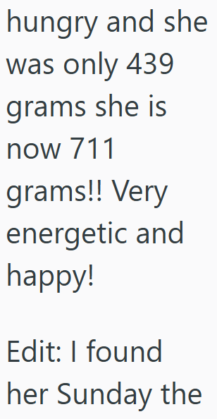 hungry and she was only 439 grams she is now 711 grams!! Very energetic and happy! Edit: I found her Sunday the
