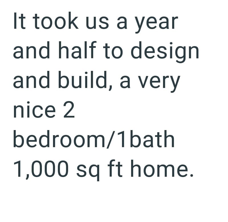 It took us a year and half to design and build, a very nice 2 bedroom/1 bath 1,000 sq ft home.