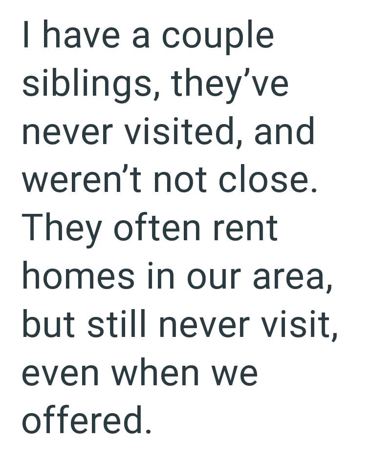 I have a couple siblings, they've never visited, and weren't not close. They often rent homes in our area, but still never visit, even when we offered.