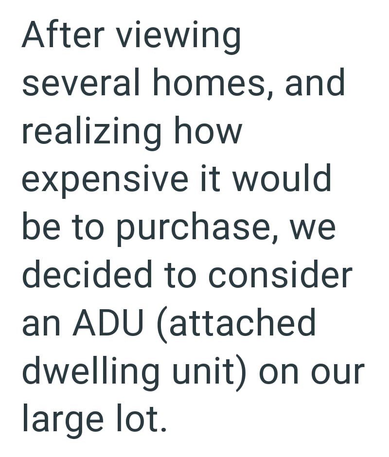 After viewing several homes, and realizing how expensive it would be to purchase, we decided to consider an ADU (attached dwelling unit) on our large lot.
