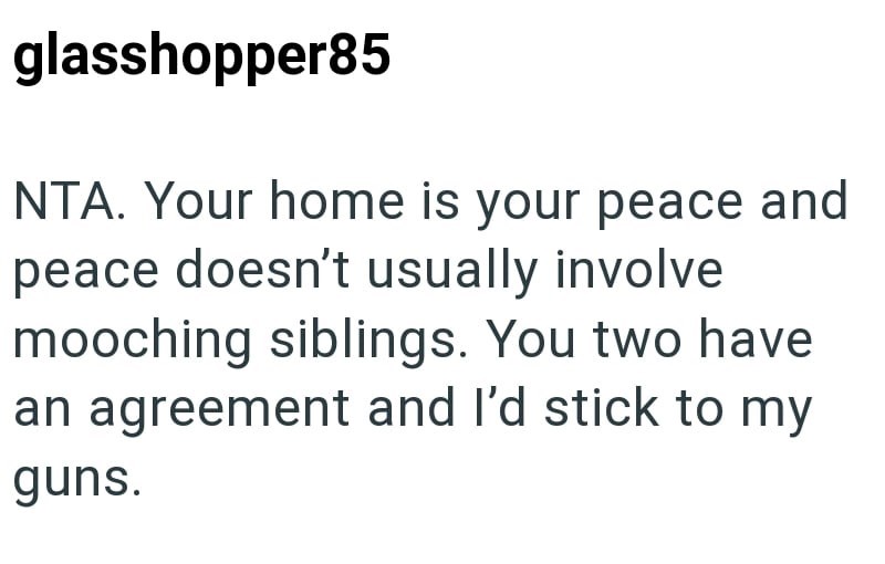 glasshopper85 NTA. Your home is your peace and peace doesn't usually involve mooching siblings. You two have an agreement and I'd stick to my guns.