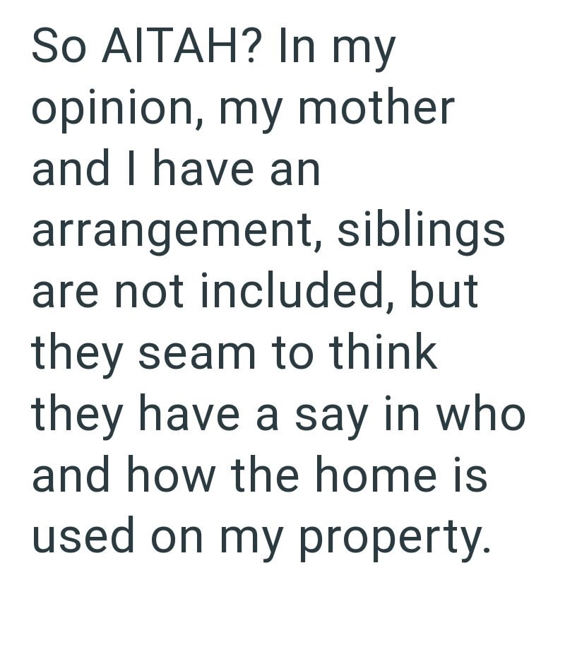 So AITAH? In my opinion, my mother and I have an arrangement, siblings. are not included, but they seam to think they have a say in who and how the home is used on my property.