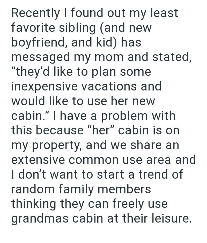 Recently I found out my least favorite sibling (and new boyfriend, and kid) has messaged my mom and stated, "they'd like to plan some inexpensive vacations and would like to use her new cabin." I have a problem with this because "her" cabin is on my property, and we share an extensive common use area and I don't want to start a trend of random family members thinking they can freely use grandmas cabin at their leisure.