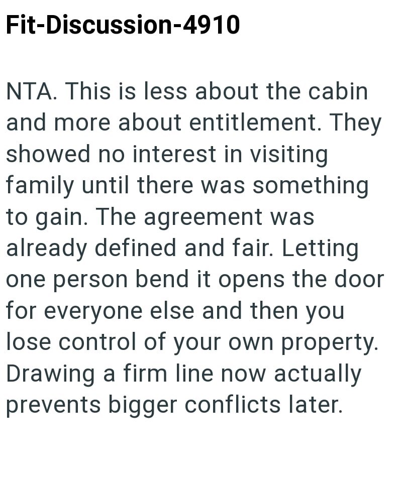 Fit-Discussion-4910 NTA. This is less about the cabin and more about entitlement. They showed no interest in visiting family until there was something to gain. The agreement was already defined and fair. Letting one person bend it opens the door for everyone else and then you lose control of your own property. Drawing a firm line now actually prevents bigger conflicts later.