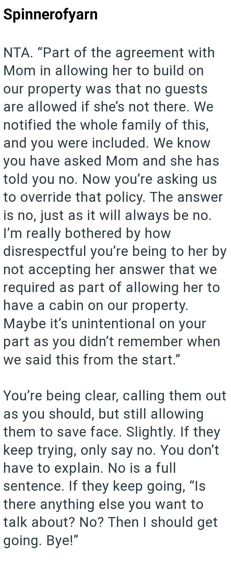 Spinnerofyarn NTA. "Part of the agreement with Mom in allowing her to build on our property was that no guests are allowed if she's not there. We notified the whole family of this, and you were included. We know you have asked Mom and she has told you no. Now you're asking us to override that policy. The answer is no, just as it will always be no. I'm really bothered by how disrespectful you're being to her by not accepting her answer that we required as part of allowing her to have a cabin on o