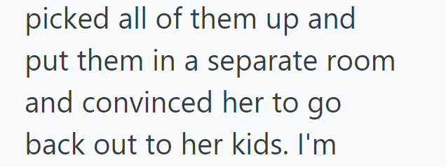 picked all of them up and put them in a separate room and convinced her to go back out to her kids. I'm