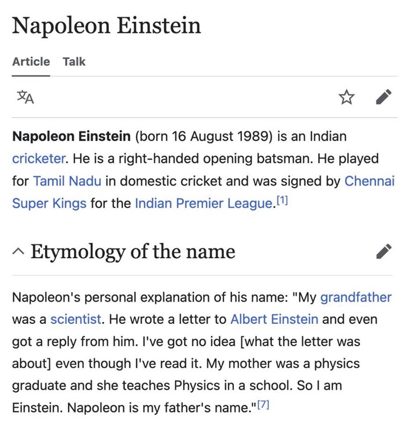Napoleon Einstein Article Talk ха Napoleon Einstein (born 16 August 1989) is an Indian cricketer. He is a right-handed opening batsman. He played for Tamil Nadu in domestic cricket and was signed by Chennai Super Kings for the Indian Premier League.[1] Λ Etymology of the name Napoleon's personal explanation of his name: "My grandfather was a scientist. He wrote a letter to Albert Einstein and even got a reply from him. I've got no idea [what the letter was about] even though I've read it. My mot