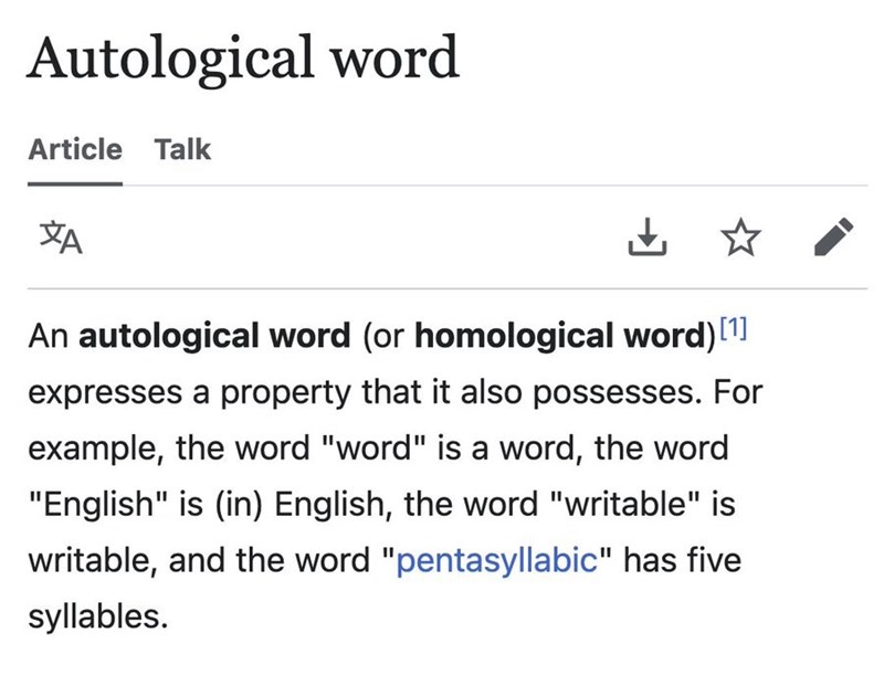 Autological word Article Talk ха An autological word (or homological word) [1] expresses a property that it also possesses. For example, the word "word" is a word, the word "English" is (in) English, the word "writable" is writable, and the word "pentasyllabic" has five syllables.