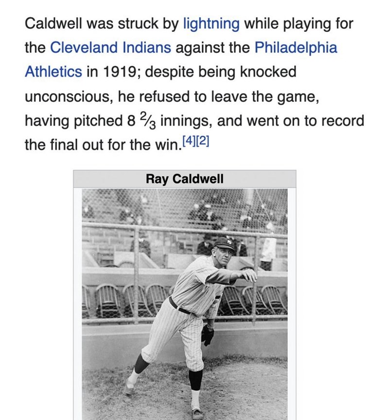 Caldwell was struck by lightning while playing for the Cleveland Indians against the Philadelphia Athletics in 1919; despite being knocked unconscious, he refused to leave the game, having pitched 8 2/3 innings, and went on to record the final out for the win.[4][2] Ray Caldwell