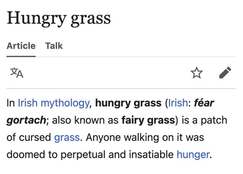 Hungry grass Article Talk ХА In Irish mythology, hungry grass (Irish: féar gortach; also known as fairy grass) is a patch of cursed grass. Anyone walking on it was doomed to perpetual and insatiable hunger.