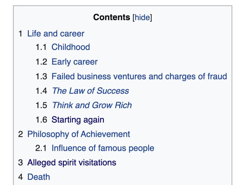 1 Life and career 1.1 Childhood Contents [hide] 1.2 Early career 1.3 Failed business ventures and charges of fraud 1.4 The Law of Success 1.5 Think and Grow Rich 1.6 Starting again 2 Philosophy of Achievement 2.1 Influence of famous people 3 Alleged spirit visitations 4 Death