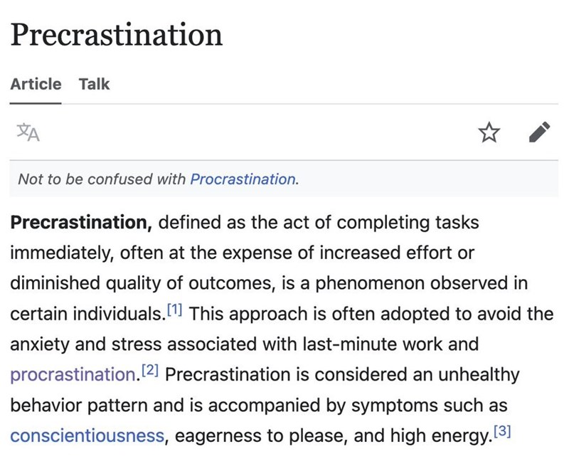 Precrastination Article Talk Not to be confused with Procrastination. Precrastination, defined as the act of completing tasks immediately, often at the expense of increased effort or diminished quality of outcomes, is a phenomenon observed in certain individuals. [1] This approach is often adopted to avoid the anxiety and stress associated with last-minute work and procrastination. [2] Precrastination is considered an unhealthy behavior pattern and is accompanied by symptoms such as conscientiou
