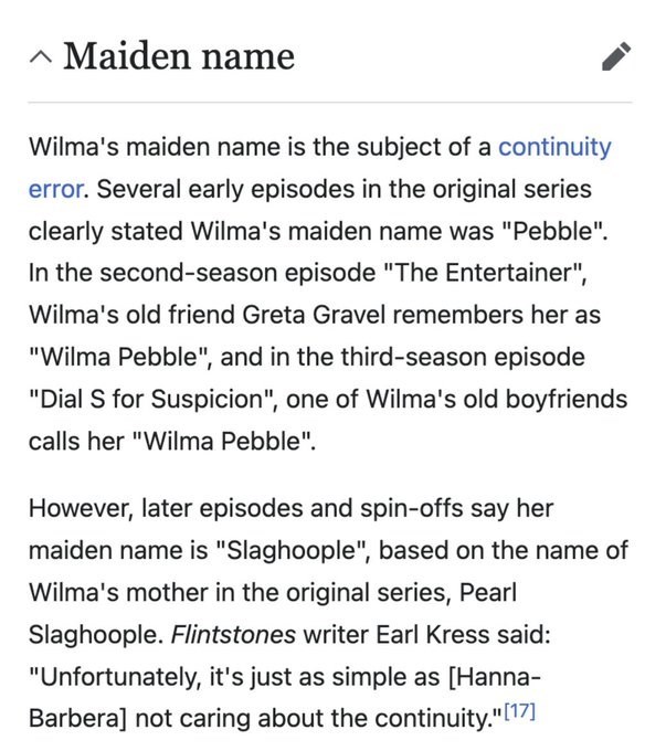 ^ Maiden name Wilma's maiden name is the subject of a continuity error. Several early episodes in the original series clearly stated Wilma's maiden name was "Pebble". In the second-season episode "The Entertainer", Wilma's old friend Greta Gravel remembers her as "Wilma Pebble", and in the third-season episode "Dial S for Suspicion", one of Wilma's old boyfriends calls her "Wilma Pebble". However, later episodes and spin-offs say her maiden name is "Slaghoople", based on the name of Wilma's moth