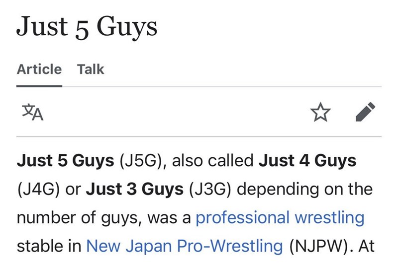 Just 5 Guys Article Talk ха Just 5 Guys (J5G), also called Just 4 Guys (J4G) or Just 3 Guys (J3G) depending on the number of guys, was a professional wrestling stable in New Japan Pro-Wrestling (NJPW). At