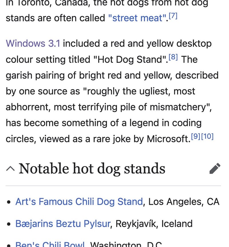 In Toronto, Canada, the hot dogs from hot dog stands are often called "street meat".[7] Windows 3.1 included a red and yellow desktop colour setting titled "Hot Dog Stand". [8] The garish pairing of bright red and yellow, described by one source as "roughly the ugliest, most abhorrent, most terrifying pile of mismatchery", has become something of a legend in coding circles, viewed as a rare joke by Microsoft. [9] [10] ^ Notable hot dog stands • Art's Famous Chili Dog Stand, Los Angeles, CA Bæjar