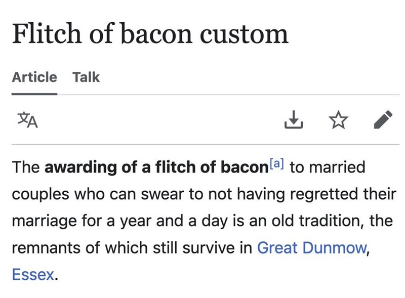 Flitch of bacon custom Article Talk ZA ☆ The awarding of a flitch of bacon [a] to married couples who can swear to not having regretted their marriage for a year and a day is an old tradition, the remnants of which still survive in Great Dunmow, Essex.