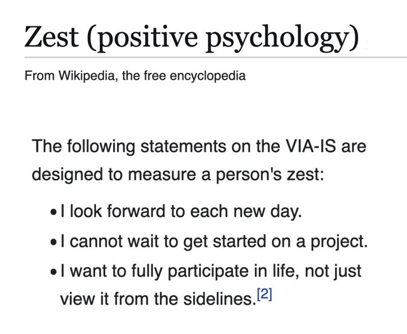 Zest (positive psychology) From Wikipedia, the free encyclopedia The following statements on the VIA-IS are designed to measure a person's zest: • I look forward to each new day. • I cannot wait to get started on a project. I want to fully participate in life, not just view it from the sidelines.[2]