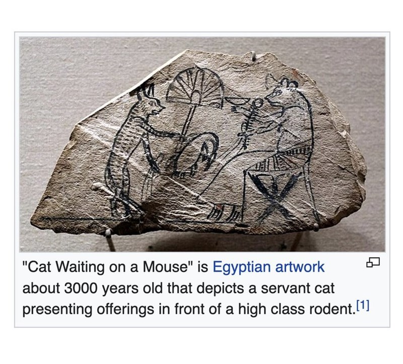 "Cat Waiting on a Mouse" is Egyptian artwork about 3000 years old that depicts a servant cat presenting offerings in front of a high class rodent. [1]