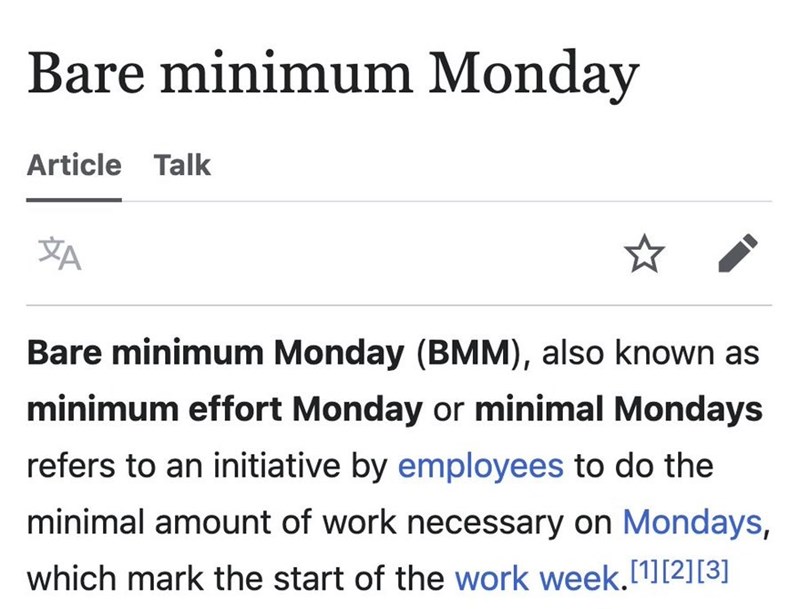 Bare minimum Monday Article Talk XA Bare minimum Monday (BMM), also known as minimum effort Monday or minimal Mondays refers to an initiative by employees to do the minimal amount of work necessary on Mondays, which mark the start of the work week.[1][2][3]