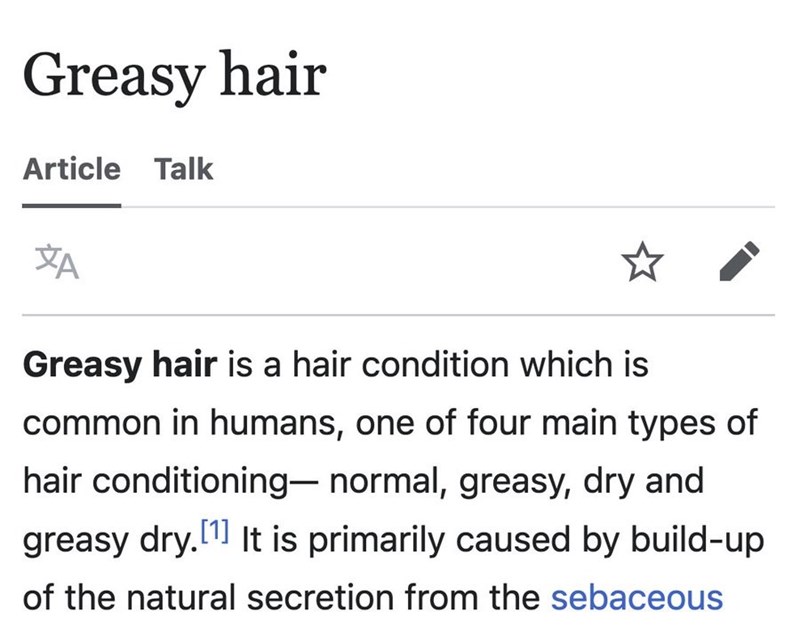 Greasy hair Article Talk A Greasy hair is a hair condition which is common in humans, one of four main types of hair conditioning- normal, greasy, dry and greasy dry. [1] It is primarily caused by build-up of the natural secretion from the sebaceous