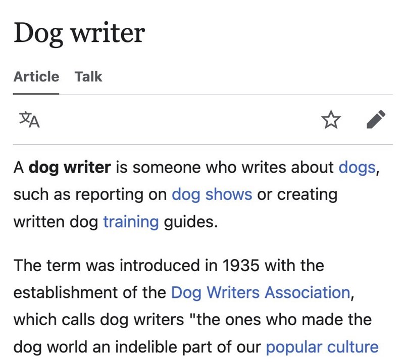 Dog writer Article Talk ха A dog writer is someone who writes about dogs, such as reporting on dog shows or creating written dog training guides. The term was introduced in 1935 with the establishment of the Dog Writers Association, which calls dog writers "the ones who made the dog world an indelible part of our popular culture