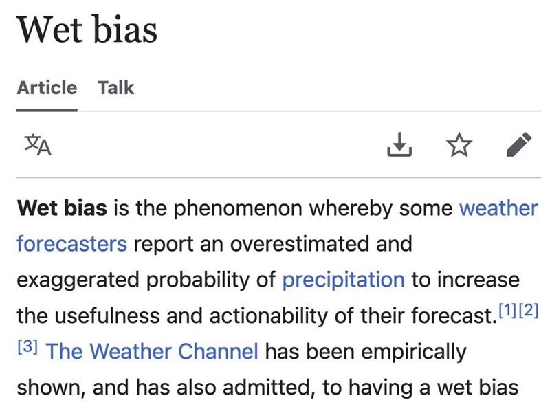 Wet bias Article Talk XA ✓ Wet bias is the phenomenon whereby some weather forecasters report an overestimated and exaggerated probability of precipitation to increase the usefulness and actionability of their forecast.[1][2] [3] The Weather Channel has been empirically shown, and has also admitted, to having a wet bias