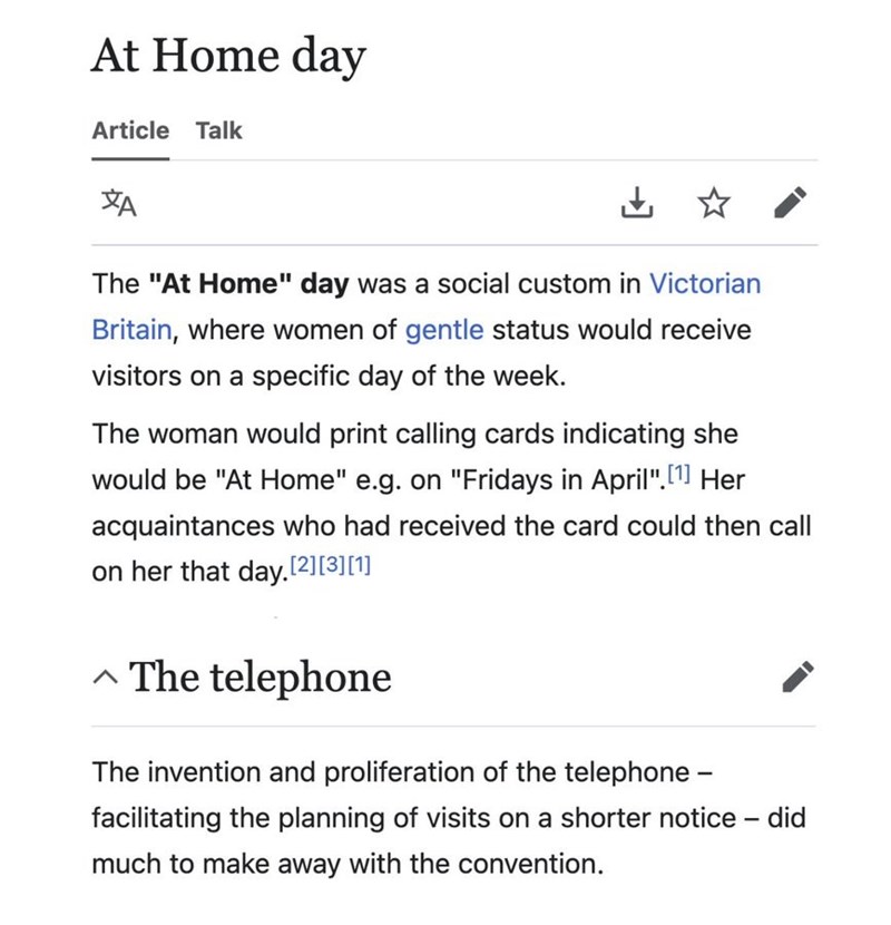 At Home day Article Talk ха ✓ The "At Home" day was a social custom in Victorian Britain, where women of gentle status would receive visitors on a specific day of the week. The woman would print calling cards indicating she would be "At Home" e.g. on "Fridays in April". [1] Her acquaintances who had received the card could then call on her that day.[2][3][1] ^ The telephone The invention and proliferation of the telephone - facilitating the planning of visits on a shorter notice - did much to ma