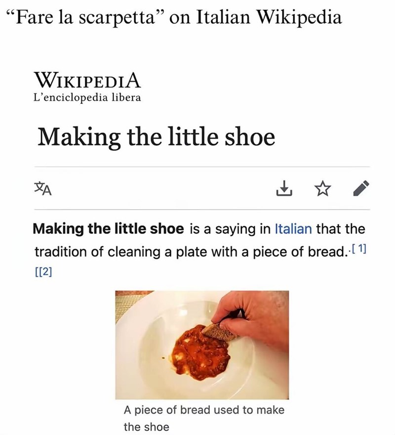 "Fare la scarpetta" on Italian Wikipedia WIKIPEDIA L'enciclopedia libera Making the little shoe ZA ☑✰ Making the little shoe is a saying in Italian that the tradition of cleaning a plate with a piece of bread. [1] [[2] A piece of bread used to make the shoe