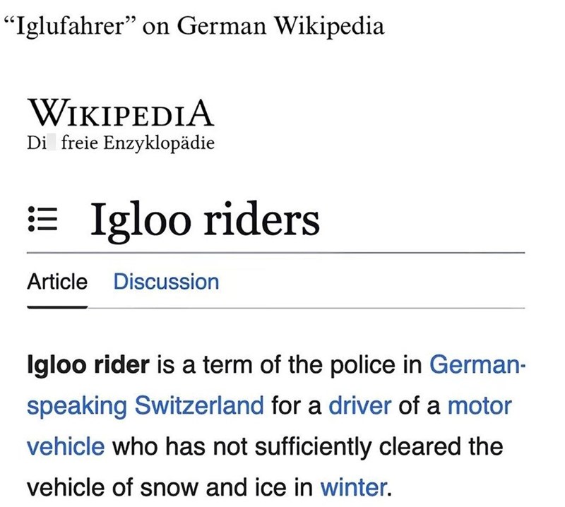 "Iglufahrer” on German Wikipedia WIKIPEDIA Di freie Enzyklopädie ==Igloo riders Article Discussion Igloo rider is a term of the police in German- speaking Switzerland for a driver of a motor vehicle who has not sufficiently cleared the vehicle of snow and ice in winter.