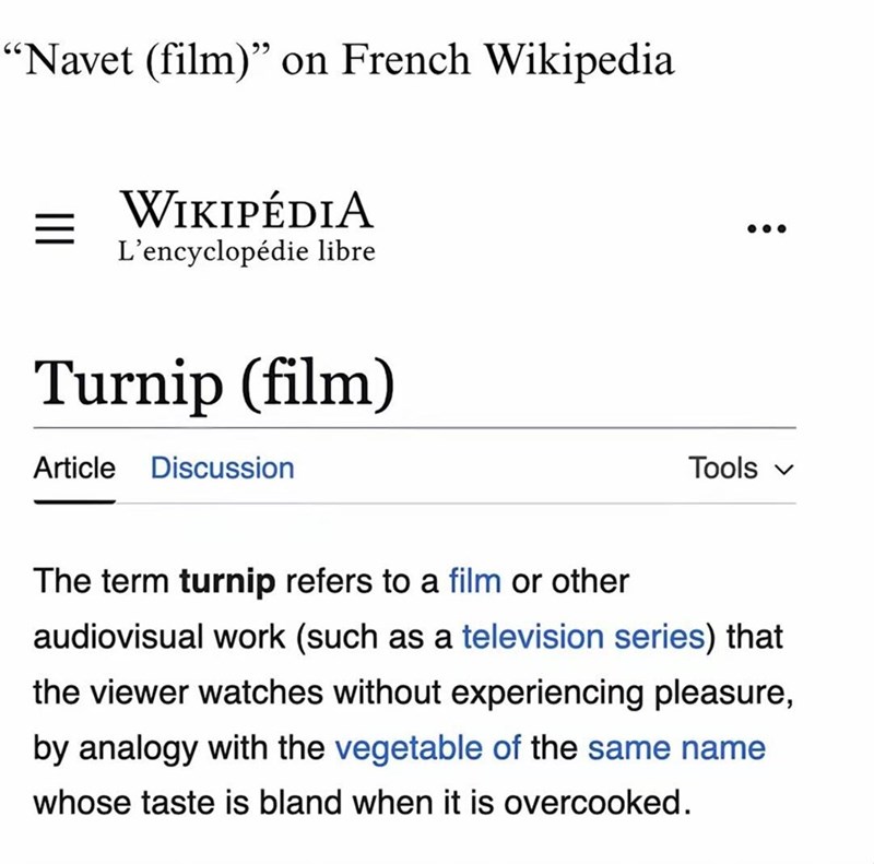 "Navet (film)" on French Wikipedia WIKIPÉDIA L'encyclopédie libre Turnip (film) Article Discussion Tools The term turnip refers to a film or other audiovisual work (such as a television series) that the viewer watches without experiencing pleasure, by analogy with the vegetable of the same name whose taste is bland when it is overcooked.
