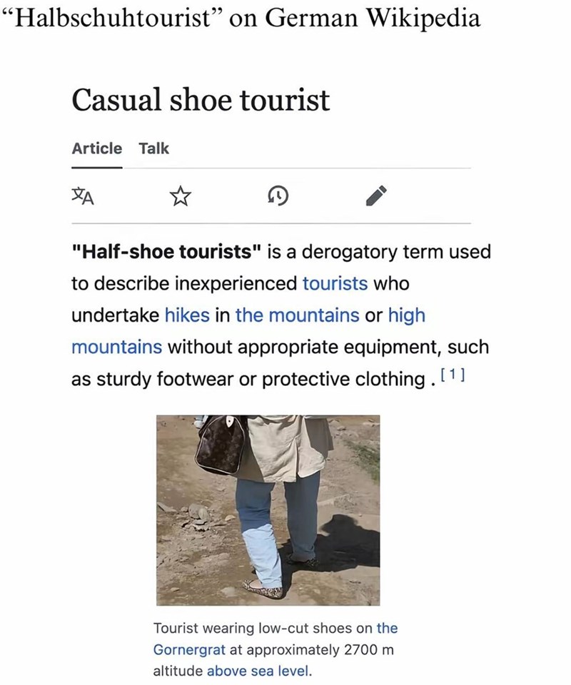 "Halbschuhtourist" on German Wikipedia Casual shoe tourist Article Talk A D "Half-shoe tourists" is a derogatory term used to describe inexperienced tourists who undertake hikes in the mountains or high mountains without appropriate equipment, such as sturdy footwear or protective clothing. [1] Tourist wearing low-cut shoes on the Gornergrat at approximately 2700 m altitude above sea level.