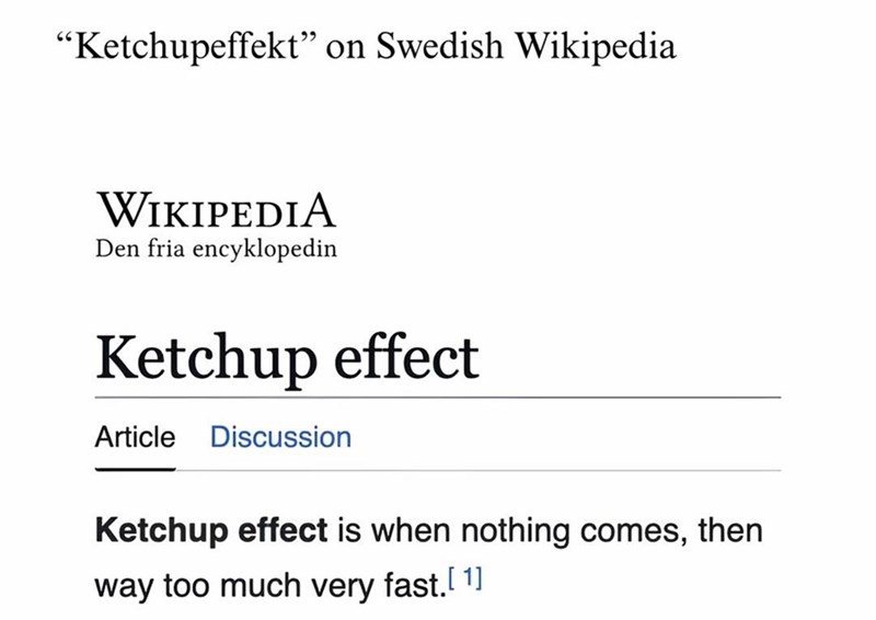 "Ketchupeffekt" on Swedish Wikipedia WIKIPEDIA Den fria encyklopedin Ketchup effect Article Discussion Ketchup effect is when nothing comes, then way too much very fast. [1]
