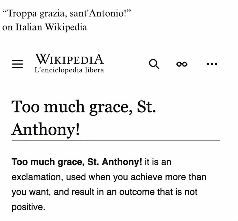 "Troppa grazia, sant'Antonio!" on Italian Wikipedia = WIKIPEDIA L'enciclopedia libera 00 Too much grace, St. Anthony! Too much grace, St. Anthony! it is an exclamation, used when you achieve more than you want, and result in an outcome that is not positive.