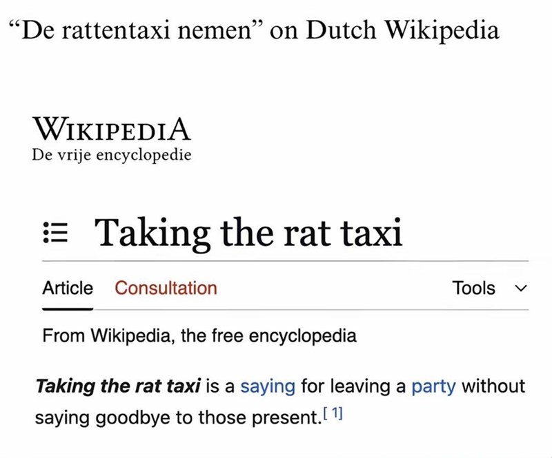 "De rattentaxi nemen" on Dutch Wikipedia WIKIPEDIA De vrije encyclopedie := Taking the rat taxi Article Consultation From Wikipedia, the free encyclopedia Tools く Taking the rat taxi is a saying for leaving a party without saying goodbye to those present.[1]