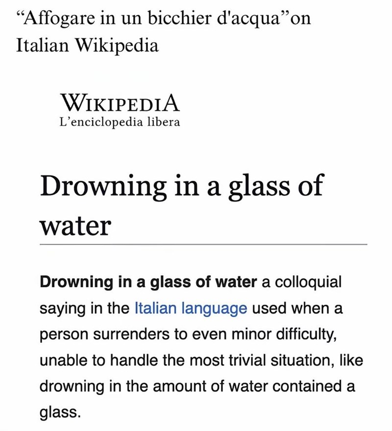 "Affogare in un bicchier d'acqua" on Italian Wikipedia WIKIPEDIA L'enciclopedia libera Drowning in a glass of water Drowning in a glass of water a colloquial saying in the Italian language used when a person surrenders to even minor difficulty, unable to handle the most trivial situation, like drowning in the amount of water contained a glass.