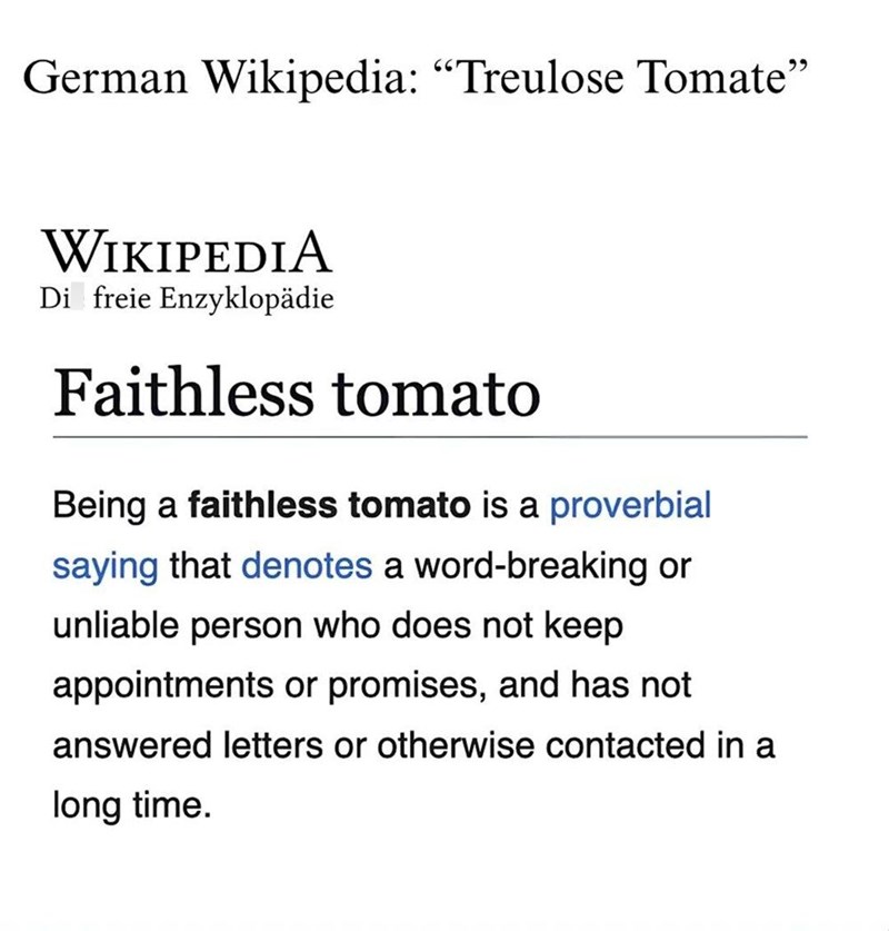 German Wikipedia: "Treulose Tomate" WIKIPEDIA Di freie Enzyklopädie Faithless tomato Being a faithless tomato is a proverbial saying that denotes a word-breaking or unliable person who does not keep appointments or promises, and has not answered letters or otherwise contacted in a long time.